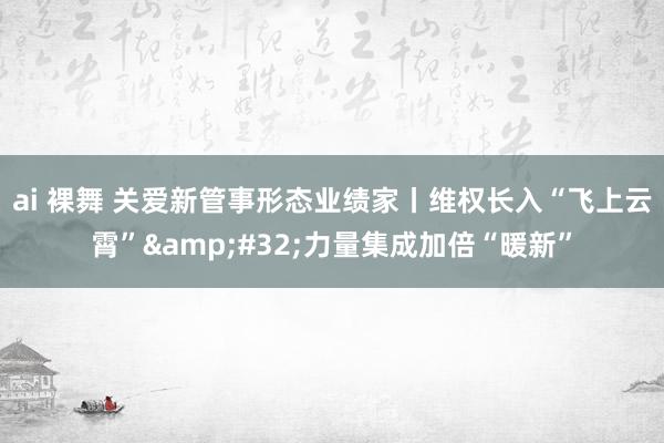 ai 裸舞 关爱新管事形态业绩家丨维权长入“飞上云霄”&#32;力量集成加倍“暖新”