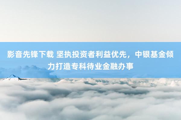 影音先锋下载 坚执投资者利益优先，中银基金倾力打造专科待业金融办事