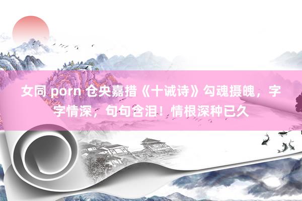 女同 porn 仓央嘉措《十诫诗》勾魂摄魄，字字情深，句句含泪！情根深种已久