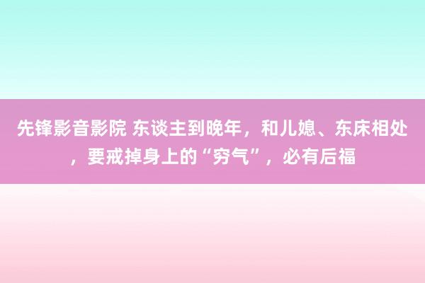 先锋影音影院 东谈主到晚年，和儿媳、东床相处，要戒掉身上的“穷气”，必有后福