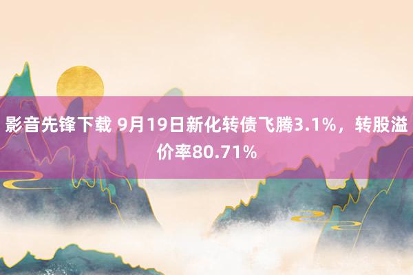 影音先锋下载 9月19日新化转债飞腾3.1%，转股溢价率80.71%