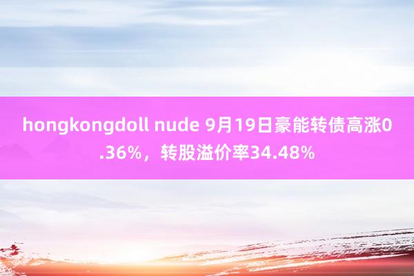 hongkongdoll nude 9月19日豪能转债高涨0.36%，转股溢价率34.48%