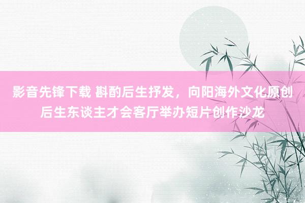 影音先锋下载 斟酌后生抒发，向阳海外文化原创后生东谈主才会客厅举办短片创作沙龙