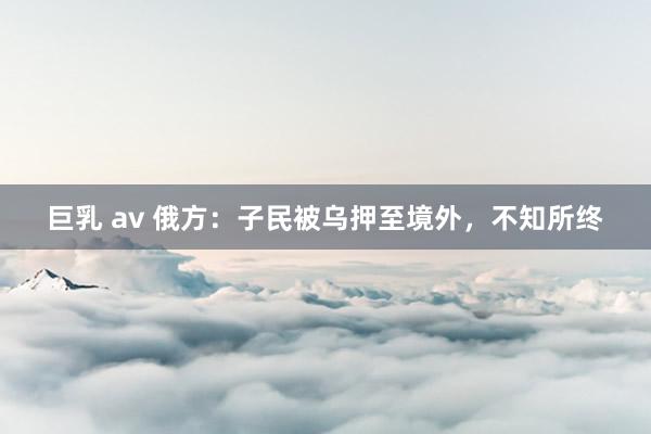 巨乳 av 俄方：子民被乌押至境外，不知所终