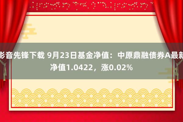 影音先锋下载 9月23日基金净值：中原鼎融债券A最新净值1.0422，涨0.02%