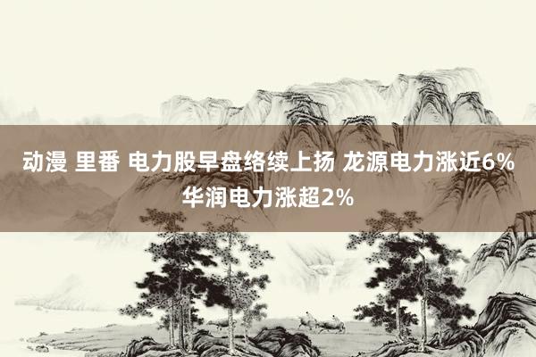 动漫 里番 电力股早盘络续上扬 龙源电力涨近6%华润电力涨超2%