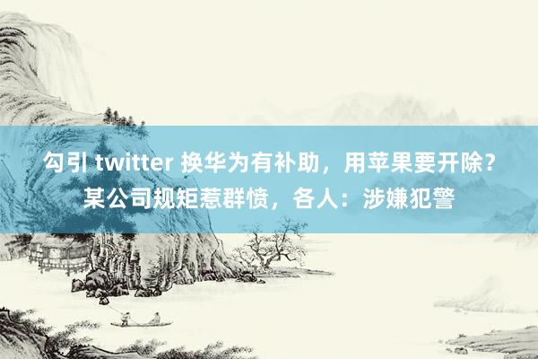 勾引 twitter 换华为有补助，用苹果要开除？某公司规矩惹群愤，各人：涉嫌犯警