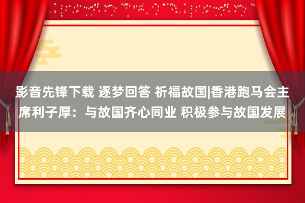 影音先锋下载 逐梦回答 祈福故国|香港跑马会主席利子厚：与故国齐心同业 积极参与故国发展