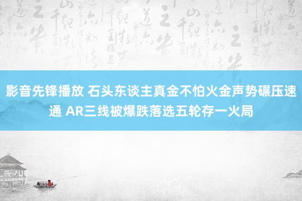 影音先锋播放 石头东谈主真金不怕火金声势碾压速通 AR三线被爆跌落选五轮存一火局