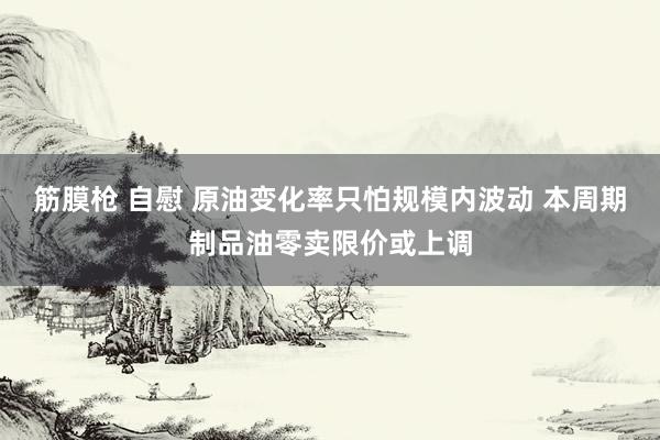 筋膜枪 自慰 原油变化率只怕规模内波动 本周期制品油零卖限价或上调