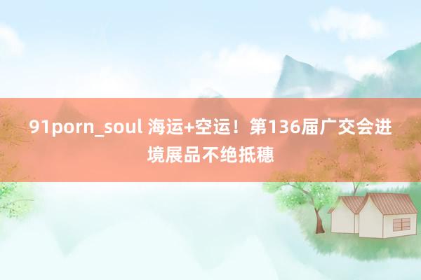 91porn_soul 海运+空运！第136届广交会进境展品不绝抵穗