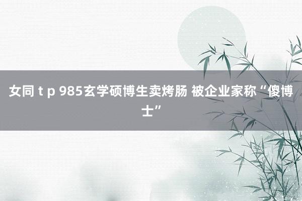 女同 t p 985玄学硕博生卖烤肠 被企业家称“傻博士”