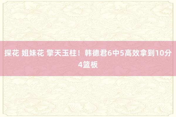 探花 姐妹花 擎天玉柱！韩德君6中5高效拿到10分4篮板