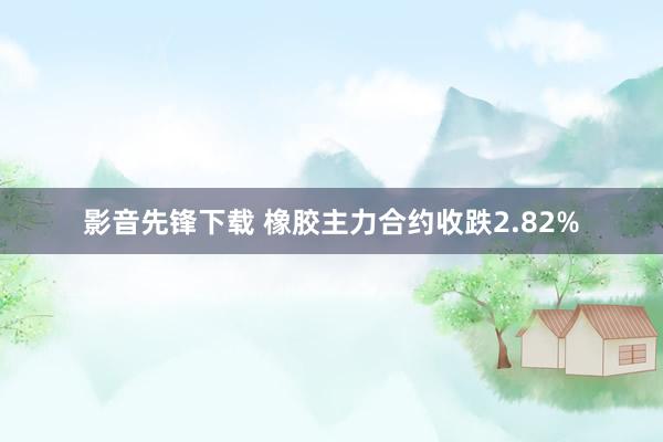 影音先锋下载 橡胶主力合约收跌2.82%