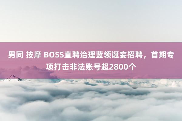 男同 按摩 BOSS直聘治理蓝领诞妄招聘，首期专项打击非法账号超2800个