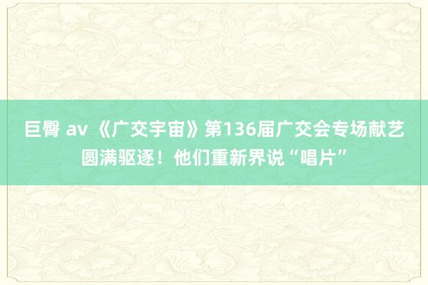 巨臀 av 《广交宇宙》第136届广交会专场献艺圆满驱逐！他们重新界说“唱片”