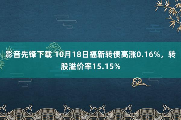 影音先锋下载 10月18日福新转债高涨0.16%，转股溢价率15.15%