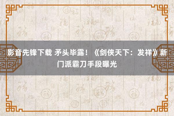 影音先锋下载 矛头毕露！《剑侠天下：发祥》新门派霸刀手段曝光