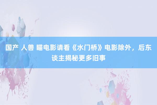 国产 人兽 瞄电影请看《水门桥》电影除外，后东谈主揭秘更多旧事