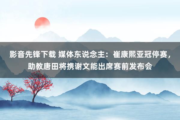 影音先锋下载 媒体东说念主：崔康熙亚冠停赛，助教唐田将携谢文能出席赛前发布会