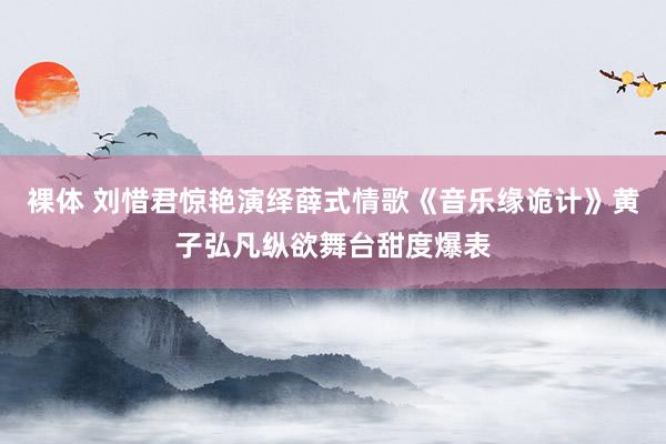 裸体 刘惜君惊艳演绎薛式情歌《音乐缘诡计》黄子弘凡纵欲舞台甜度爆表