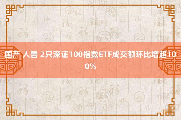 国产 人兽 2只深证100指数ETF成交额环比增超100%