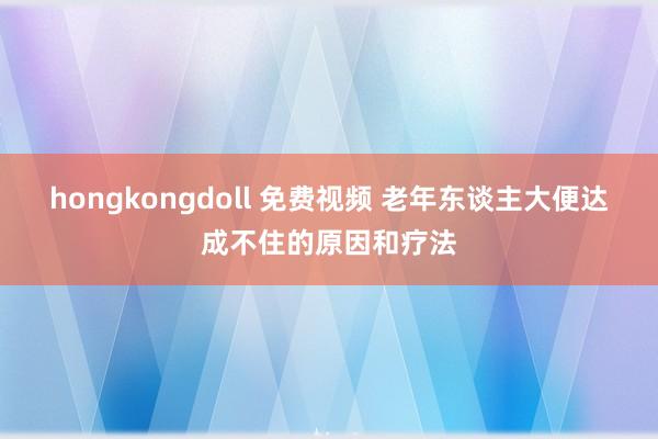 hongkongdoll 免费视频 老年东谈主大便达成不住的原因和疗法