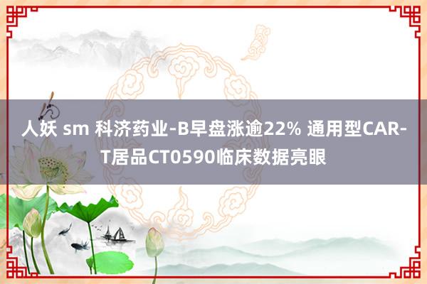 人妖 sm 科济药业-B早盘涨逾22% 通用型CAR-T居品CT0590临床数据亮眼