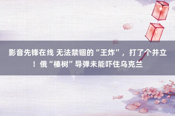 影音先锋在线 无法禁锢的“王炸”，打了个并立！俄“榛树”导弹未能吓住乌克兰