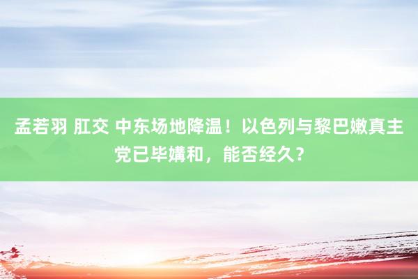 孟若羽 肛交 中东场地降温！以色列与黎巴嫩真主党已毕媾和，能否经久？