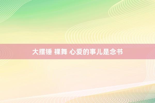 大摆锤 裸舞 心爱的事儿是念书