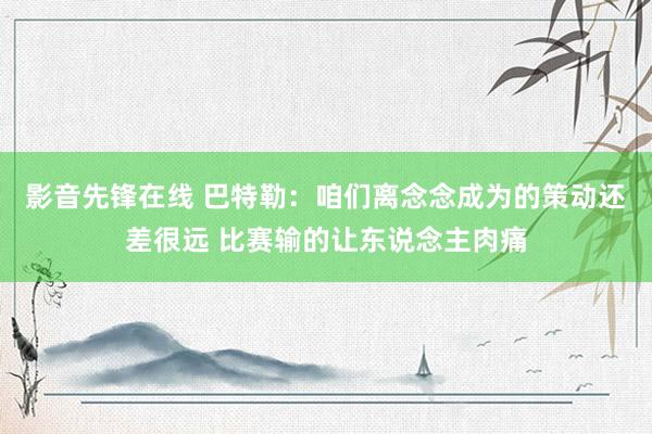 影音先锋在线 巴特勒：咱们离念念成为的策动还差很远 比赛输的让东说念主肉痛