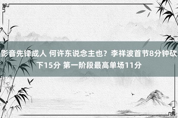 影音先锋成人 何许东说念主也？李祥波首节8分钟砍下15分 第一阶段最高单场11分