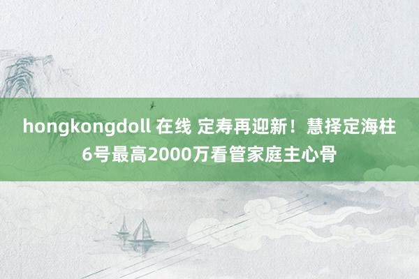 hongkongdoll 在线 定寿再迎新！慧择定海柱6号最高2000万看管家庭主心骨