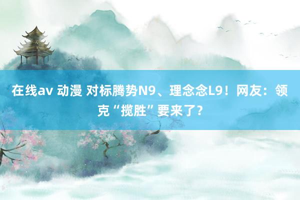 在线av 动漫 对标腾势N9、理念念L9！网友：领克“揽胜”要来了？