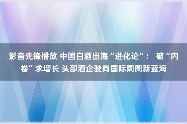 影音先锋播放 中国白酒出海“进化论”： 破“内卷”求增长 头部酒企驶向国际阛阓新蓝海