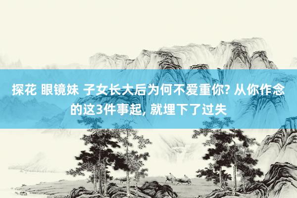 探花 眼镜妹 子女长大后为何不爱重你? 从你作念的这3件事起， 就埋下了过失