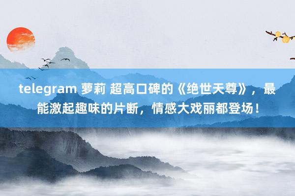 telegram 萝莉 超高口碑的《绝世天尊》，最能激起趣味的片断，情感大戏丽都登场！