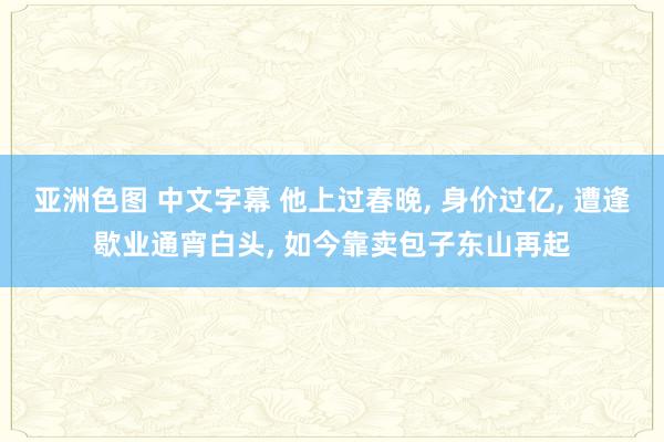 亚洲色图 中文字幕 他上过春晚， 身价过亿， 遭逢歇业通宵白头， 如今靠卖包子东山再起