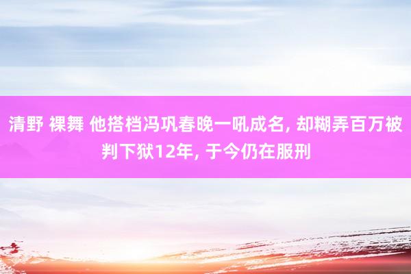 清野 裸舞 他搭档冯巩春晚一吼成名， 却糊弄百万被判下狱12年， 于今仍在服刑