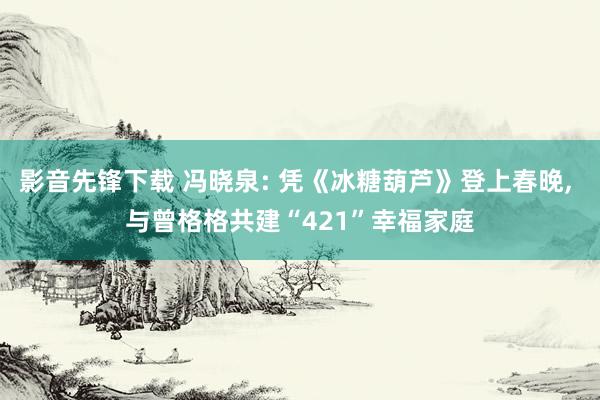 影音先锋下载 冯晓泉: 凭《冰糖葫芦》登上春晚， 与曾格格共建“421”幸福家庭