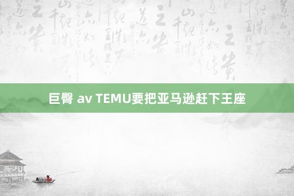 巨臀 av TEMU要把亚马逊赶下王座