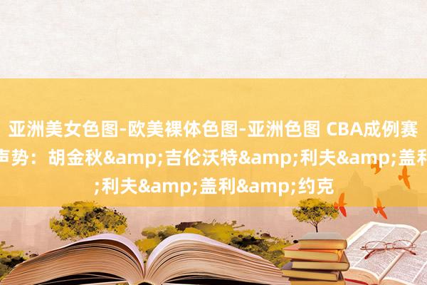 亚洲美女色图-欧美裸体色图-亚洲色图 CBA成例赛第13轮最好声势：胡金秋&吉伦沃特&利夫&盖利&约克