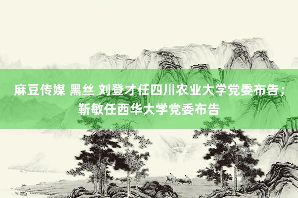 麻豆传媒 黑丝 刘登才任四川农业大学党委布告；靳敏任西华大学党委布告