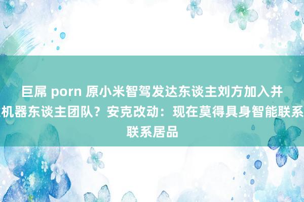 巨屌 porn 原小米智驾发达东谈主刘方加入并组建机器东谈主团队？安克改动：现在莫得具身智能联系居品