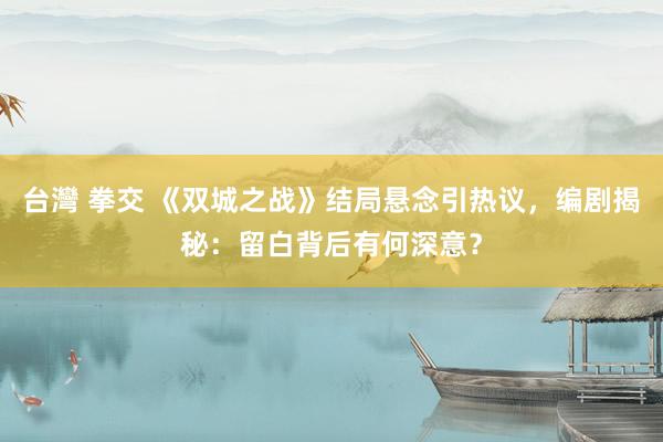 台灣 拳交 《双城之战》结局悬念引热议，编剧揭秘：留白背后有何深意？