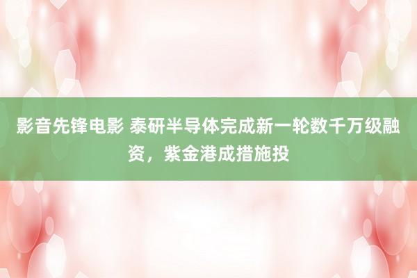 影音先锋电影 泰研半导体完成新一轮数千万级融资，紫金港成措施投