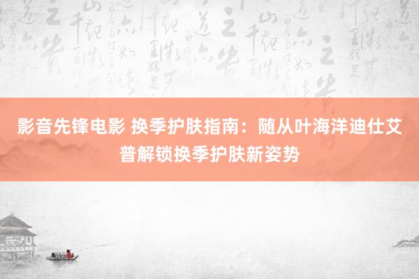 影音先锋电影 换季护肤指南：随从叶海洋迪仕艾普解锁换季护肤新姿势