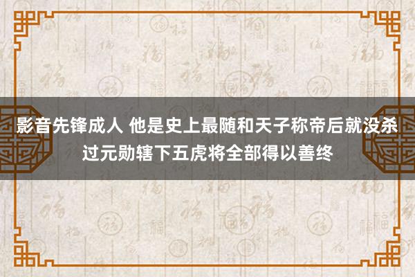 影音先锋成人 他是史上最随和天子称帝后就没杀过元勋辖下五虎将全部得以善终