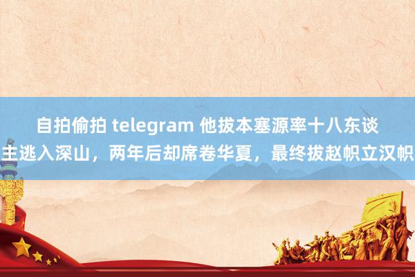 自拍偷拍 telegram 他拔本塞源率十八东谈主逃入深山，两年后却席卷华夏，最终拔赵帜立汉帜